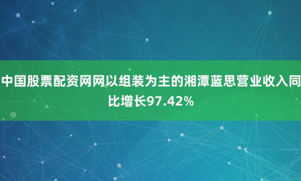 中国股票配资网网以组装为主的湘潭蓝思营业收入同比增长97.42%