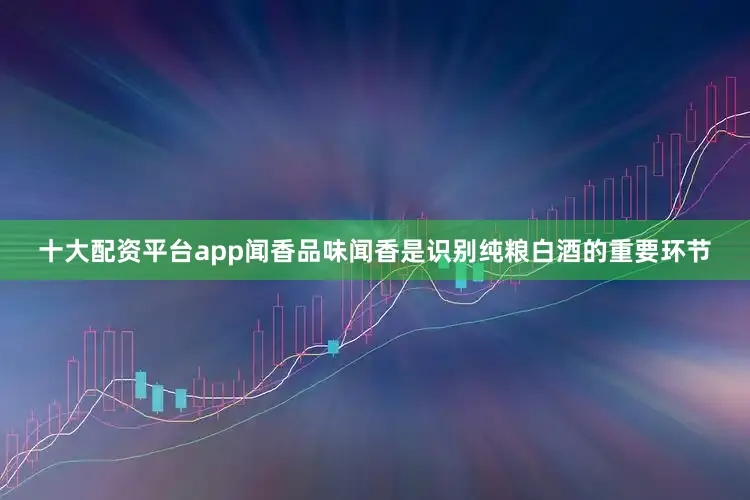 十大配资平台app闻香品味闻香是识别纯粮白酒的重要环节