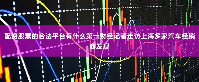 配资股票的合法平台有什么第一财经记者走访上海多家汽车经销商发现