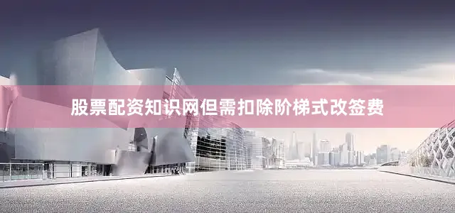 股票配资知识网但需扣除阶梯式改签费