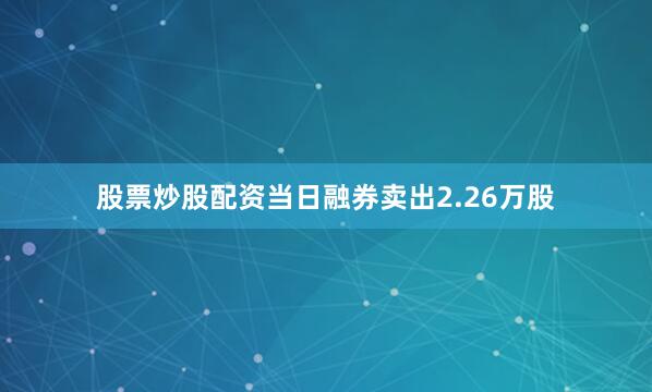 股票炒股配资当日融券卖出2.26万股