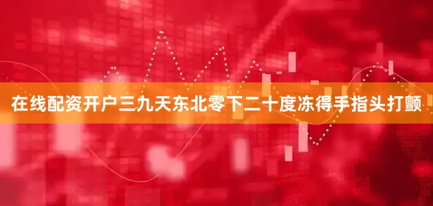 在线配资开户三九天东北零下二十度冻得手指头打颤