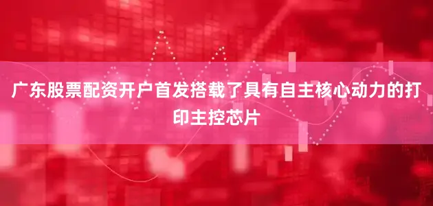 广东股票配资开户首发搭载了具有自主核心动力的打印主控芯片