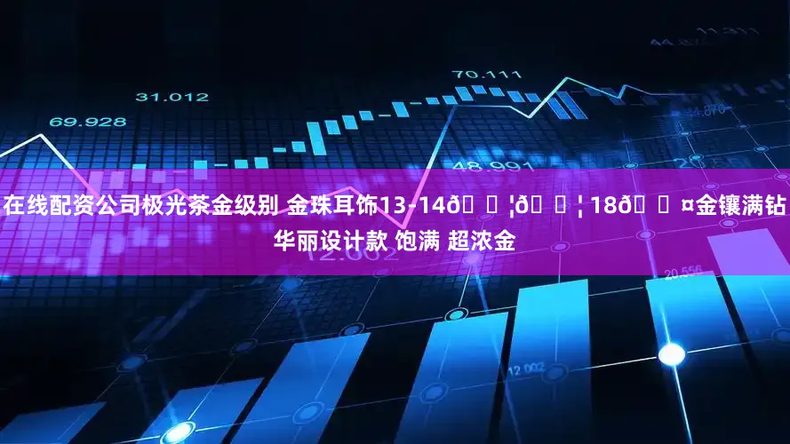 在线配资公司极光茶金级别 金珠耳饰13-14𝐦𝐦 18𝐤金镶满钻华丽设计款 饱满 超浓金
